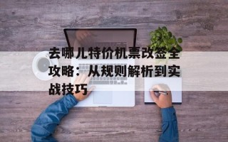 去哪儿特价机票改签全攻略：从规则解析到实战技巧