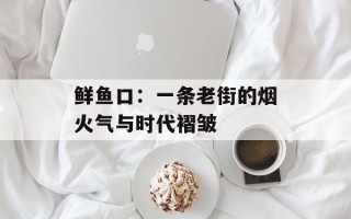 鲜鱼口：一条老街的烟火气与时代褶皱