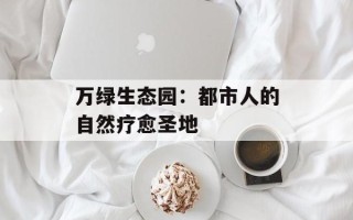 万绿生态园：都市人的自然疗愈圣地