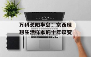 万科长阳半岛：京西理想生活样本的十年蝶变
