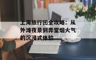 上海旅行团全攻略：从外滩夜景到弄堂烟火气的沉浸式体验