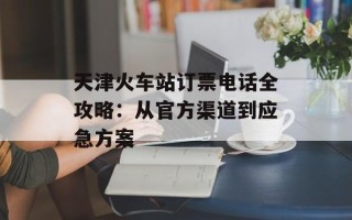 天津火车站订票电话全攻略：从官方渠道到应急方案