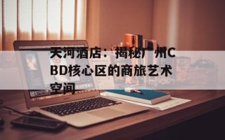 天河酒店：揭秘广州CBD核心区的商旅艺术空间