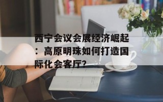 西宁会议会展经济崛起：高原明珠如何打造国际化会客厅？