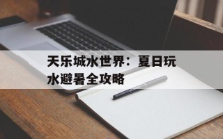 天乐城水世界：夏日玩水避暑全攻略