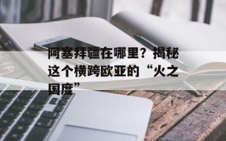 阿塞拜疆在哪里？揭秘这个横跨欧亚的“火之国度”