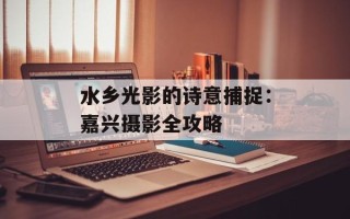 水乡光影的诗意捕捉：嘉兴摄影全攻略