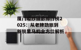 厦门婚纱摄影排行榜2025：从老牌劲旅到新锐黑马的全方位解析