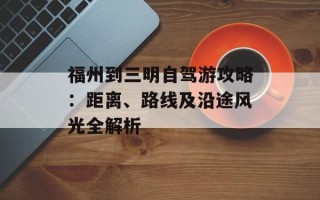 福州到三明自驾游攻略：距离、路线及沿途风光全解析