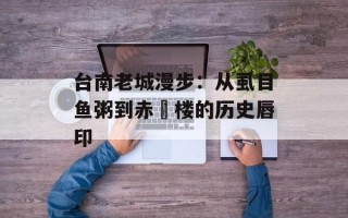 台南老城漫步：从虱目鱼粥到赤崁楼的历史唇印