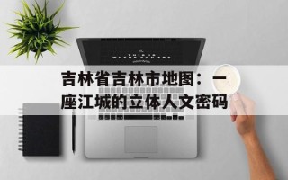 吉林省吉林市地图：一座江城的立体人文密码