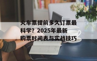 火车票提前多久订票最科学？2025年最新购票时间表与实战技巧
