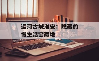 运河古城淮安：隐藏的慢生活宝藏地