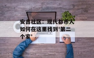 安吉社区：现代都市人如何在这里找到'第二个家'