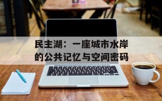 民主湖：一座城市水岸的公共记忆与空间密码