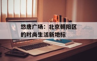悠唐广场：北京朝阳区的时尚生活新地标