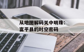 从地图解码关中明珠：富平县的时空密码