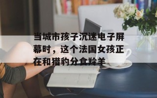 当城市孩子沉迷电子屏幕时，这个法国女孩正在和猎豹分食羚羊