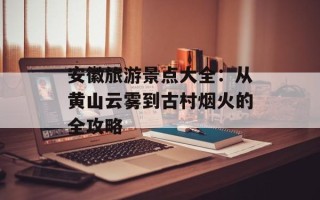 安徽旅游景点大全：从黄山云雾到古村烟火的全攻略