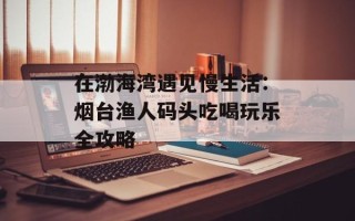 在渤海湾遇见慢生活：烟台渔人码头吃喝玩乐全攻略