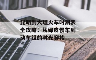 昆明到大理火车时刻表全攻略：从绿皮慢车到动车组的时光穿梭
