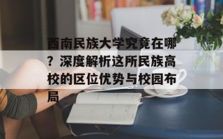 西南民族大学究竟在哪？深度解析这所民族高校的区位优势与校园布局