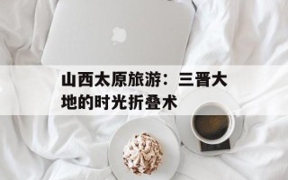 山西太原旅游：三晋大地的时光折叠术
