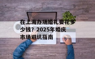 在上海办场婚礼要花多少钱？2025年婚庆市场避坑指南