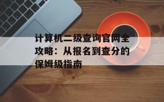 计算机二级查询官网全攻略：从报名到查分的保姆级指南