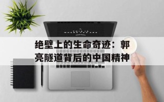 绝壁上的生命奇迹：郭亮隧道背后的中国精神