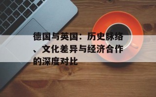 德国与英国：历史脉络、文化差异与经济合作的深度对比