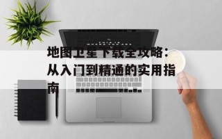 地图卫星下载全攻略：从入门到精通的实用指南