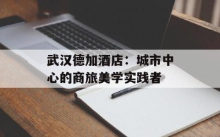 武汉德加酒店：城市中心的商旅美学实践者