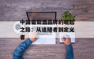 中国葡萄酒品牌的崛起之路：从追随者到定义者