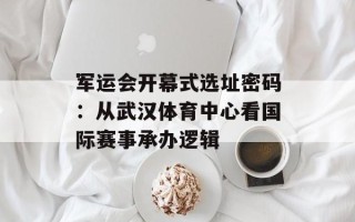 军运会开幕式选址密码：从武汉体育中心看国际赛事承办逻辑