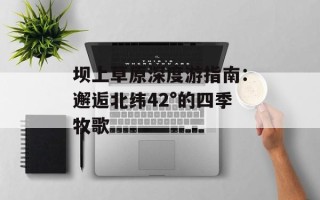 坝上草原深度游指南：邂逅北纬42°的四季牧歌