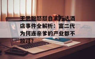 王思聪怒怼自家万达酒店事件全解析：富二代为何连亲爹的产业都不放过？