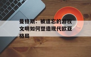 曼格斯：被遗忘的游牧文明如何塑造现代欧亚格局