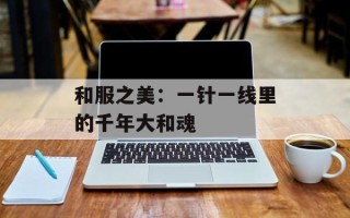 和服之美：一针一线里的千年大和魂
