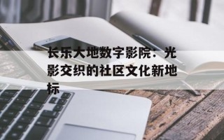 长乐大地数字影院：光影交织的社区文化新地标