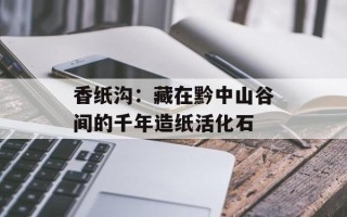 香纸沟：藏在黔中山谷间的千年造纸活化石