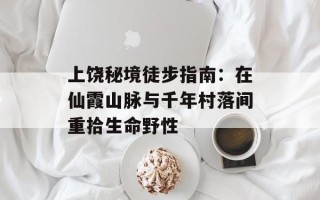 上饶秘境徒步指南：在仙霞山脉与千年村落间重拾生命野性