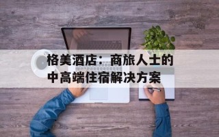 格美酒店：商旅人士的中高端住宿解决方案