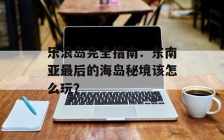 乐浪岛完全指南：东南亚最后的海岛秘境该怎么玩？