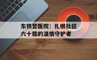 东铁营医院：扎根社区六十载的温情守护者