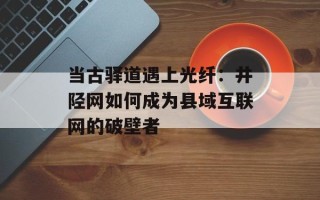 当古驿道遇上光纤：井陉网如何成为县域互联网的破壁者