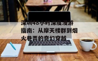 深圳48小时深度漫游指南：从摩天楼群到烟火巷弄的奇幻穿越