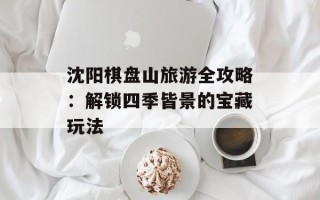 沈阳棋盘山旅游全攻略：解锁四季皆景的宝藏玩法