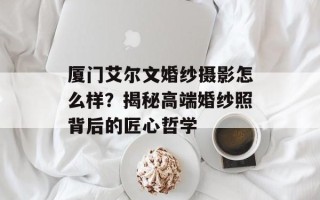 厦门艾尔文婚纱摄影怎么样？揭秘高端婚纱照背后的匠心哲学