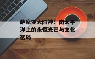 萨摩亚太阳神：南太平洋上的永恒光芒与文化密码